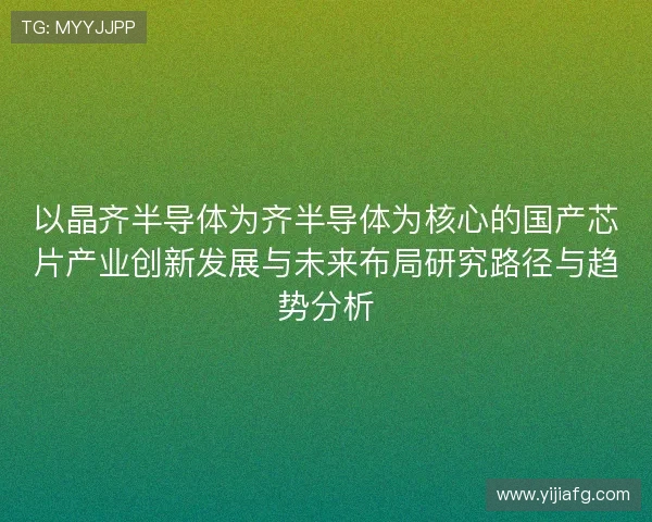 以晶齐半导体为齐半导体为核心的国产芯片产业创新发展与未来布局研究路径与趋势分析 以晶齐半导体为齐半导体为核心的国产芯片产业创新发展与未来布局研究路径与趋势分析