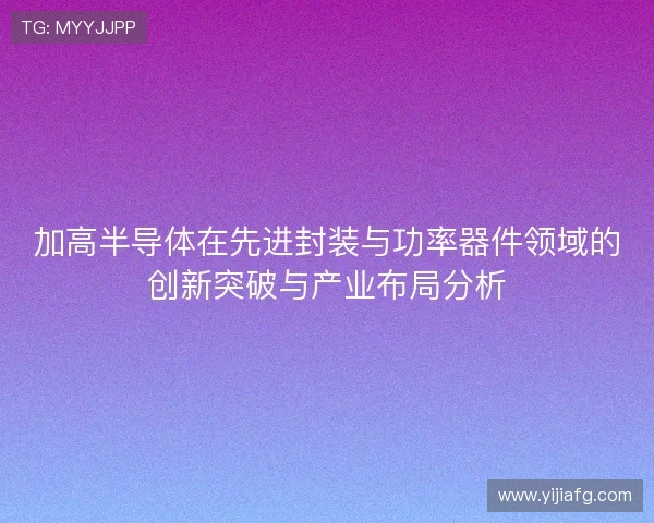加高半导体在先进封装与功率器件领域的创新突破与产业布局分析 加高半导体在先进封装与功率器件领域的创新突破与产业布局分析